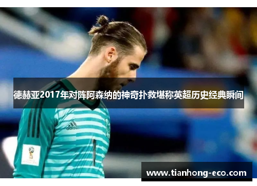 德赫亚2017年对阵阿森纳的神奇扑救堪称英超历史经典瞬间 德赫亚2017年对阵阿森纳的神奇扑救堪称英超历史经典瞬间