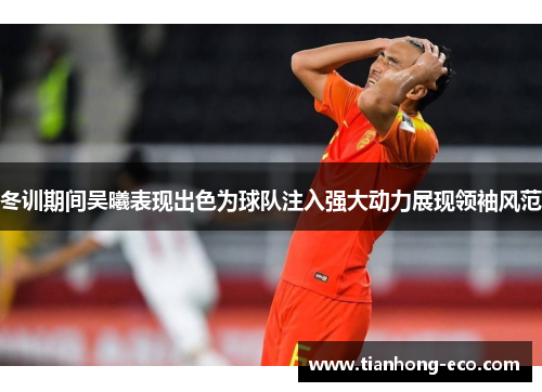 冬训期间吴曦表现出色为球队注入强大动力展现领袖风范