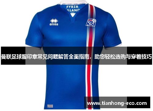 曼联足球服印章常见问题解答全面指南，助您轻松选购与穿着技巧