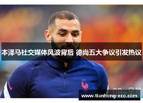 本泽马社交媒体风波背后 德尚五大争议引发热议 本泽马社交媒体风波背后 德尚五大争议引发热议
